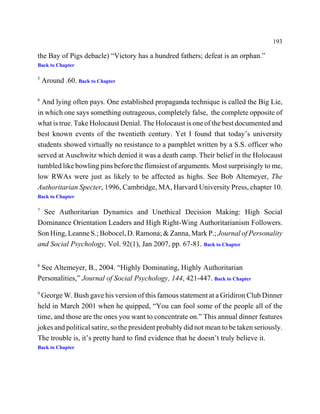 193

the Bay of Pigs debacle) “Victory has a hundred fathers; defeat is an orphan.”
Back to Chapter

5
    Around .60. Back to Chapter

6
  And lying often pays. One established propaganda technique is called the Big Lie,
in which one says something outrageous, completely false, the complete opposite of
what is true. Take Holocaust Denial. The Holocaust is one of the best documented and
best known events of the twentieth century. Yet I found that today’s university
students showed virtually no resistance to a pamphlet written by a S.S. officer who
served at Auschwitz which denied it was a death camp. Their belief in the Holocaust
tumbled like bowling pins before the flimsiest of arguments. Most surprisingly to me,
low RWAs were just as likely to be affected as highs. See Bob Altemeyer, The
Authoritarian Specter, 1996, Cambridge, MA, Harvard University Press, chapter 10.
Back to Chapter

7
  See Authoritarian Dynamics and Unethical Decision Making: High Social
Dominance Orientation Leaders and High Right-Wing Authoritarianism Followers.
Son Hing, Leanne S.; Bobocel, D. Ramona; & Zanna, Mark P.; Journal of Personality
and Social Psychology, Vol. 92(1), Jan 2007, pp. 67-81. Back to Chapter

8
 See Altemeyer, B., 2004. “Highly Dominating, Highly Authoritarian
Personalities,” Journal of Social Psychology, 144, 421-447. Back to Chapter
9
  George W. Bush gave his version of this famous statement at a Gridiron Club Dinner
held in March 2001 when he quipped, “You can fool some of the people all of the
time, and those are the ones you want to concentrate on.” This annual dinner features
jokes and political satire, so the president probably did not mean to be taken seriously.
The trouble is, it’s pretty hard to find evidence that he doesn’t truly believe it.
Back to Chapter
 