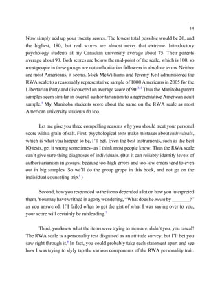14

Now simply add up your twenty scores. The lowest total possible would be 20, and
the highest, 180, but real scores are almost never that extreme. Introductory
psychology students at my Canadian university average about 75. Their parents
average about 90. Both scores are below the mid-point of the scale, which is 100, so
most people in these groups are not authoritarian followers in absolute terms. Neither
are most Americans, it seems. Mick McWilliams and Jeremy Keil administered the
RWA scale to a reasonably representative sample of 1000 Americans in 2005 for the
Libertarian Party and discovered an average score of 90.3, 4 Thus the Manitoba parent
samples seem similar in overall authoritarianism to a representative American adult
sample.5 My Manitoba students score about the same on the RWA scale as most
American university students do too.

       Let me give you three compelling reasons why you should treat your personal
score with a grain of salt. First, psychological tests make mistakes about individuals,
which is what you happen to be, I’ll bet. Even the best instruments, such as the best
IQ tests, get it wrong sometimes--as I think most people know. Thus the RWA scale
can’t give sure-thing diagnoses of individuals. (But it can reliably identify levels of
authoritarianism in groups, because too-high errors and too-low errors tend to even
out in big samples. So we’ll do the group grope in this book, and not go on the
individual counseling trip.6 )

      Second, how you responded to the items depended a lot on how you interpreted
them. You may have writhed in agony wondering, “What does he mean by _______?”
as you answered. If I failed often to get the gist of what I was saying over to you,
your score will certainly be misleading.7

      Third, you knew what the items were trying to measure, didn’t you, you rascal!
The RWA scale is a personality test disguised as an attitude survey, but I’ll bet you
saw right through it.8 In fact, you could probably take each statement apart and see
how I was trying to slyly tap the various components of the RWA personality trait.
 