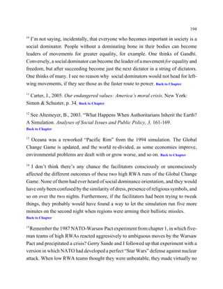 194
10
  I’m not saying, incidentally, that everyone who becomes important in society is a
social dominator. People without a dominating bone in their bodies can become
leaders of movements for greater equality, for example. One thinks of Gandhi.
Conversely, a social dominator can become the leader of a movement for equality and
freedom, but after succeeding become just the next dictator in a string of dictators.
One thinks of many. I see no reason why social dominators would not head for left-
wing movements, if they see those as the faster route to power. Back to Chapter
11
  Carter, J., 2005. Our endangered values: America’s moral crisis. New York:
Simon & Schuster, p. 34. Back to Chapter
12
  See Altemeyer, B., 2003. “What Happens When Authoritarians Inherit the Earth?
A Simulation. Analyses of Social Issues and Public Policy, 3, 161-169.
Back to Chapter

13
  Oceana was a reworked “Pacific Rim” from the 1994 simulation. The Global
Change Game is updated, and the world re-divided, as some economies improve,
environmental problems are dealt with or grow worse, and so on. Back to Chapter
14
   I don’t think there’s any chance the facilitators consciously or unconsciously
affected the different outcomes of these two high RWA runs of the Global Change
Game. None of them had ever heard of social dominance orientation, and they would
have only been confused by the similarity of dress, presence of religious symbols, and
so on over the two nights. Furthermore, if the facilitators had been trying to tweak
things, they probably would have found a way to let the simulation run five more
minutes on the second night when regions were arming their ballistic missles.
Back to Chapter

15
  Remember the 1987 NATO-Warsaw Pact experiment from chapter 1, in which five-
man teams of high RWAs reacted aggressively to ambiguous moves by the Warsaw
Pact and precipitated a crisis? Gerry Sande and I followed up that experiment with a
version in which NATO had developed a perfect “Star Wars” defense against nuclear
attack. When low RWA teams thought they were unbeatable, they made virtually no
 