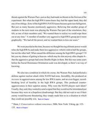 195

threats against the Warsaw Pact--just as they had made no threats in the first run of the
experiment. But when the high RWA teams knew they had the upper hand, they did
one of two things. Some of the high RWA NATO teams became quite non-belligerent.
But just as many became enormously aggressive. Believing that another group of
students in the next room was playing the Warsaw Pact part of the simulation, they
felt, as one of their members said, “We wanted them to realize we could wipe them
out at any time.” A member of another very aggressive high RWA group put it more
graphically: “We had all the power, and we wanted them to kiss our asses.”

       We were puzzled at the time, because we thought having ultimate power would
relax the high RWAs and make them less aggressive--which it did in half the groups,
but not the other half. What caused the difference among the high RWA groups? I’ll
bet you my chance of getting to heaven--which may be slim anyway after chapter 4--
that the aggressive groups had some Double Highs in them. But this was some years
before the Social Dominance Orientation scale was developed, so there’s no way of
knowing.

      We also ran a condition in which the enemy, the Warsaw Pact, had perfected a
defense against nuclear attack while NATO had none. Incredibly, this produced an
increase in aggressiveness among the low RWA teams, and an even bigger, record-
breaking level of hostility in the high RWA groups. This produced counter-
aggressiveness in their superior enemy. Why were the NATO players such idiots?
Usually, they said, they wanted to send a signal that they would not be intimidated just
because they were at a (hopeless) disadvantage. But they did not wait to see if their
enemy would become threatening; they simply made him so in a situation in which
they could not possibly win. Back to Chapter
16
  Dean, J. Conservatives without conscience, 2006, New York: Viking, pp. 123-
135. Back to Chapter
 
