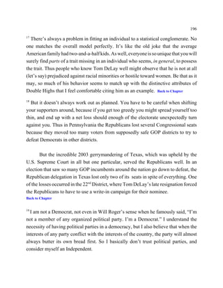 196
17
   There’s always a problem in fitting an individual to a statistical conglomerate. No
one matches the overall model perfectly. It’s like the old joke that the average
American family had two-and-a-half kids. As well, everyone is so unique that you will
surely find parts of a trait missing in an individual who seems, in general, to possess
the trait. Thus people who know Tom DeLay well might observe that he is not at all
(let’s say) prejudiced against racial minorities or hostile toward women. Be that as it
may, so much of his behavior seems to match up with the distinctive attributes of
Double Highs that I feel comfortable citing him as an example. Back to Chapter
18
  But it doesn’t always work out as planned. You have to be careful when shifting
your supporters around, because if you get too greedy you might spread yourself too
thin, and end up with a net loss should enough of the electorate unexpectedly turn
against you. Thus in Pennsylvania the Republicans lost several Congressional seats
because they moved too many voters from supposedly safe GOP districts to try to
defeat Democrats in other districts.

       But the incredible 2003 gerrymandering of Texas, which was upheld by the
U.S. Supreme Court in all but one particular, served the Republicans well. In an
election that saw so many GOP incumbents around the nation go down to defeat, the
Republican delegation in Texas lost only two of its seats in spite of everything. One
of the losses occurred in the 22nd District, where Tom DeLay’s late resignation forced
the Republicans to have to use a write-in campaign for their nominee.
Back to Chapter


19
  I am not a Democrat, not even in Will Roger’s sense when he famously said, “I’m
not a member of any organized political party. I’m a Democrat.” I understand the
necessity of having political parties in a democracy, but I also believe that when the
interests of any party conflict with the interests of the country, the party will almost
always butter its own bread first. So I basically don’t trust political parties, and
consider myself an Independent.
 
