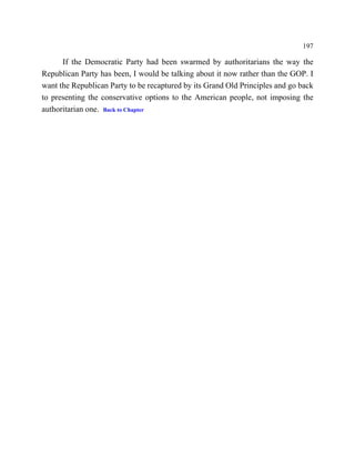 197

      If the Democratic Party had been swarmed by authoritarians the way the
Republican Party has been, I would be talking about it now rather than the GOP. I
want the Republican Party to be recaptured by its Grand Old Principles and go back
to presenting the conservative options to the American people, not imposing the
authoritarian one. Back to Chapter
 