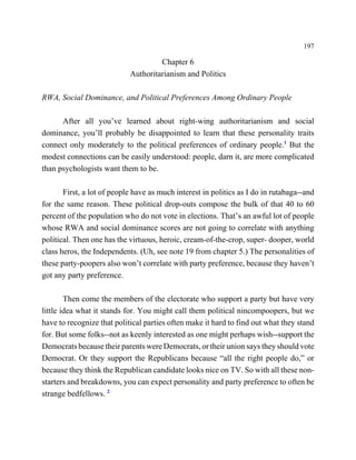 197

                                     Chapter 6
                            Authoritarianism and Politics

RWA, Social Dominance, and Political Preferences Among Ordinary People

      After all you’ve learned about right-wing authoritarianism and social
dominance, you’ll probably be disappointed to learn that these personality traits
connect only moderately to the political preferences of ordinary people.1 But the
modest connections can be easily understood: people, darn it, are more complicated
than psychologists want them to be.

       First, a lot of people have as much interest in politics as I do in rutabaga--and
for the same reason. These political drop-outs compose the bulk of that 40 to 60
percent of the population who do not vote in elections. That’s an awful lot of people
whose RWA and social dominance scores are not going to correlate with anything
political. Then one has the virtuous, heroic, cream-of-the-crop, super- dooper, world
class heros, the Independents. (Uh, see note 19 from chapter 5.) The personalities of
these party-poopers also won’t correlate with party preference, because they haven’t
got any party preference.

        Then come the members of the electorate who support a party but have very
little idea what it stands for. You might call them political nincompoopers, but we
have to recognize that political parties often make it hard to find out what they stand
for. But some folks--not as keenly interested as one might perhaps wish--support the
Democrats because their parents were Democrats, or their union says they should vote
Democrat. Or they support the Republicans because “all the right people do,” or
because they think the Republican candidate looks nice on TV. So with all these non-
starters and breakdowns, you can expect personality and party preference to often be
strange bedfellows. 2
 