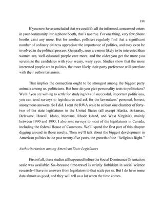 198

       If you now have concluded that we could fit all the informed, concerned voters
in your community into a phone booth, that’s not true. For one thing, very few phone
booths exist any more. But for another, pollsters regularly find that a significant
number of ordinary citizens appreciate the importance of politics, and may even be
involved in the political process. Generally, men are more likely to be interested than
women are, well-educated people care more, and the older you get the more you
scrutinize the candidates with your weary, wary eyes. Studies show that the more
interested people are in politics, the more likely their party preference will correlate
with their authoritarianism.

      That implies the connection ought to be strongest among the biggest party
animals among us, politicians. But how do you give personality tests to politicians?
Well if you are willing to settle for studying lots of successful, important politicians,
you can send surveys to legislatures and ask for the lawmakers’ personal, honest,
anonymous answers. So I did. I sent the RWA scale to at least one chamber of forty-
two of the state legislatures in the United States (all except Alaska, Arkansas,
Delaware, Hawaii, Idaho, Montana, Rhode Island, and West Virginia), mainly
between 1990 and 1993. I also sent surveys to most of the legislatures in Canada,
including the federal House of Commons. We’ll spend the first part of this chapter
digging around in those results. Then we’ll talk about the biggest development in
American politics in the past twenty-five years, the growth of the “Religious Right.”

Authoritarianism among American State Legislators

       First of all, these studies all happened before the Social Dominance Orientation
scale was available. So--because time-travel is strictly forbidden in social science
research--I have no answers from legislators to that scale per se. But I do have some
data almost as good, and they will tell us a lot when the time comes.
 