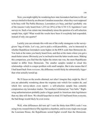 199

       Next, you might rightly be wondering how state lawmakers had time to fill out
surveys mailed to them by an obscure Canadian researcher, when they were supposed
to be busy with The Public Business. Lawmakers are busy, and that’s probably one
of the reasons I only heard from 1,233 (or 26%) of the 4,741 U.S. legislators I sent
surveys to. Such a low return rate immediately raises the question of a self-selection
sample bias, right? What would the results have been if everybody had responded,
instead of only one-quarter?

       Luckily you can estimate this with one of the crafty stratagems in the survey-
givers’ bag of tricks. Let’s say, just to pick a wild possibility, you’re interested in
whether Republican lawmakers score higher on the RWA scale than Democrats do.
You look at the states you barely heard from, and then at the states where you got a
much better return. Obviously you’re inclined to trust the latter results more. Making
this comparison, you find that the higher the return rate was, the more Republicans
tended to differ from Democrats. The smaller samples tended to cloud this
relationship--which is a major problem with small samples. But it also means that if
I had heard back from everyone, the difference would likely be substantially bigger
than what actually turned up.

      We’ll focus on the results obtained, not what I imagine they might be. But if
you are admirably wondering about the response rate--which few readers do, and
which few survey-takers even report-- a self-selection sample bias certainly
compromises my lawmaker studies. The numbers I obtained are “low balls.” Right-
wing authoritarianism probably packs a bigger punch in American state legislatures
than my data will show. We should keep that in mind. If I had heard from everyone,
the bad things would likely be even worse.

       Well, what differences did turn up? I sent the thirty-item RWA scale I was
using in my research then to fifty legislative chambers, and in every single one except
the Louisiana House, the Republicans scored higher overall than the Democrats.
 
