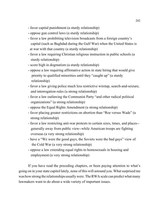 202

      - favor capital punishment (a sturdy relationship)
      - oppose gun control laws (a sturdy relationship)
      - favor a law prohibiting television broadcasts from a foreign country’s
         capital (such as Baghdad during the Gulf War) when the United States is
        at war with that country (a sturdy relationship)
      - favor a law requiring Christian religious instruction in public schools (a
         sturdy relationship)
      - score high in dogmatism (a sturdy relationship)
      - oppose a law requiring affirmative action in state hiring that would give
          priority to qualified minorities until they “caught up” (a sturdy
         relationship)
      - favor a law giving police much less restrictive wiretap, search-and-seizure,
         and interrogation rules (a strong relationship)
      - favor a law outlawing the Communist Party “and other radical political
         organizations” (a strong relationship)
      - oppose the Equal Rights Amendment (a strong relationship)
      - favor placing greater restrictions on abortion than “Roe versus Wade” (a
        strong relationship)
      - favor a law restricting anti-war protests to certain sizes, times, and places--
         generally away from public view--while American troops are fighting
         overseas (a very strong relationship)
      - have a “We were the good guys, the Soviets were the bad guys” view of
          the Cold War (a very strong relationship)
      - oppose a law extending equal rights to homosexuals in housing and
         employment (a very strong relationship)

      If you have read the preceding chapters, or been paying attention to what’s
going on in your state capitol lately, none of this will astound you. What surprised me
was how strong the relationships usually were. The RWA scale can predict what many
lawmakers want to do about a wide variety of important issues.
 