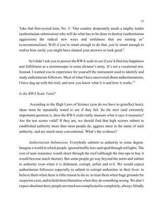 15

Take that first-scored item, No. 3: “Our country desperately needs a mighty leader
(authoritarian submission) who will do what has to be done to destroy (authoritarian
aggression) the radical new ways and sinfulness that are ruining us”
(conventionalism). Well if you’re smart enough to do that, you’re smart enough to
realize how easily you might have slanted your answers to look good.9

      So I didn’t ask you to answer the RWA scale to see if you’d find true happiness
and fulfillment as a stormtrooper in some dictator’s army. It’s not a vocational test.
Instead, I wanted you to experience for yourself the instrument used to identify and
study authoritarian followers. Most of what I have uncovered about authoritarianism,
I have dug up with this tool, and now you know what it is and how it works.10

Is the RWA Scale Valid?

        According to the High Laws of Science (you do not have to genuflect here),
ideas must be repeatedly tested to see if they fail. So the next (and extremely
important) question is, does the RWA scale really measure what it says it measures?
Are the test scores valid? If they are, we should find that high scorers submit to
established authority more than most people do, aggress more in the name of such
authority, and are much more conventional. What’s the evidence?

       Authoritarian Submission. Everybody submits to authority to some degree.
Imagine a world in which people ignored traffic laws and sped through red lights. The
cost of auto insurance would shoot through the roof (although the line-ups to buy it
would become much shorter). But some people go way beyond the norm and submit
to authority even when it is dishonest, corrupt, unfair and evil. We would expect
authoritarian followers especially to submit to corrupt authorities in their lives: to
believe them when there is little reason to do so, to trust them when huge grounds for
suspicion exist, and to hold them blameless when they do something wrong. We don’t
expect absolutes here; people are much too complicated to completely, always, blindly
 