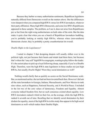 203

       Because they harbor so many authoritarian sentiments, Republican legislators
naturally differed from Democrats overall on the matters above. But the differences
were sharpest when you compared high RWA versus low RWA lawmakers, whatever
their party affiliation. Many high RWA Democrats, and some low RWA Republicans
appeared in these samples. The problem, as I see it, does not arise from Republicans
per se but from the right-wing authoritarians on both sides of the aisle. But the data
make it quite clear that when you see a bunch of Republican lawmakers huddling,
you’re probably looking at mainly high RWAs, whereas when (non-southern)
Democrats cluster, they’re probably a pretty unauthoritarian lot overall.

Double Highs in the Legislatures?

        I noted in chapter 3 that designing despots will usually slither over to the
political right, not just because their hearts and minds lead them there, but because
that’s where the “easy sell” high RWAs congregate, wanting to play follow-the-leader.
It’s the easiest place to pick up a loyal following cheap, especially if you’re a Double
High. Therefore, were the high RWA state legislators in these studies not just high
RWAs, but usually Double Highs? Were they social dominators as well?

     Nothing would clarify that as quickly as scores on the Social Dominance scale.
But, as mentioned earlier, the test had not been invented back then. However I did ask
all the state lawmakers in Georgia, Indiana, Massachusetts, and New Mexico to rank
nine values, such as Happiness, National Security, and A World at Peace. I included
in the list two of the core values of democracy, Freedom and Equality. Almost
everyone ranked freedom first, but no such consensus existed about equality. Low
RWA lawmakers ranked it third on their list, on the average, while the high RWAs
ranked it seventh out of nine. Recalling that we identify social dominators by their
disdain for equality, most of the high RWAs in this study thus appear to be high social
dominators as well--which makes them Double Highs.
 