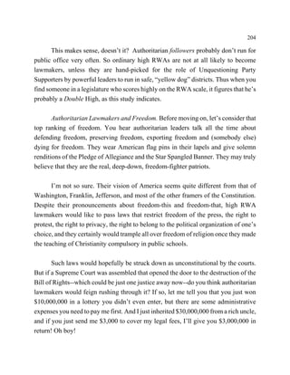 204

       This makes sense, doesn’t it? Authoritarian followers probably don’t run for
public office very often. So ordinary high RWAs are not at all likely to become
lawmakers, unless they are hand-picked for the role of Unquestioning Party
Supporters by powerful leaders to run in safe, “yellow dog” districts. Thus when you
find someone in a legislature who scores highly on the RWA scale, it figures that he’s
probably a Double High, as this study indicates.

       Authoritarian Lawmakers and Freedom. Before moving on, let’s consider that
top ranking of freedom. You hear authoritarian leaders talk all the time about
defending freedom, preserving freedom, exporting freedom and (somebody else)
dying for freedom. They wear American flag pins in their lapels and give solemn
renditions of the Pledge of Allegiance and the Star Spangled Banner. They may truly
believe that they are the real, deep-down, freedom-fighter patriots.

       I’m not so sure. Their vision of America seems quite different from that of
Washington, Franklin, Jefferson, and most of the other framers of the Constitution.
Despite their pronouncements about freedom-this and freedom-that, high RWA
lawmakers would like to pass laws that restrict freedom of the press, the right to
protest, the right to privacy, the right to belong to the political organization of one’s
choice, and they certainly would trample all over freedom of religion once they made
the teaching of Christianity compulsory in public schools.

       Such laws would hopefully be struck down as unconstitutional by the courts.
But if a Supreme Court was assembled that opened the door to the destruction of the
Bill of Rights--which could be just one justice away now--do you think authoritarian
lawmakers would feign rushing through it? If so, let me tell you that you just won
$10,000,000 in a lottery you didn’t even enter, but there are some administrative
expenses you need to pay me first. And I just inherited $30,000,000 from a rich uncle,
and if you just send me $3,000 to cover my legal fees, I’ll give you $3,000,000 in
return! Oh boy!
 