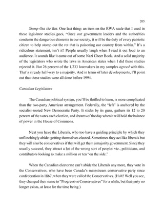 205

       Stomp Out the Rot. One last thing: an item on the RWA scale that I used in
these legislator studies goes, “Once our government leaders and the authorities
condemn the dangerous elements in our society, it will be the duty of every patriotic
citizen to help stomp out the rot that is poisoning our country from within.” It’s a
ridiculous statement, isn’t it? People usually laugh when I read it out loud to an
audience. It sounds like it came out of some Nazi Cheer Book. And a solid majority
of the legislators who wrote the laws in American states when I did these studies
rejected it. But 26 percent of the 1,233 lawmakers in my samples agreed with this.
That’s already half-way to a majority. And in terms of later developments, I’ll point
out that these studies were all done before 1994.

Canadian Legislators

       The Canadian political system, you’ll be thrilled to learn, is more complicated
than the two-party American arrangement. Federally, the “left” is anchored by the
socialist-rooted New Democratic Party. It sticks by its guns, gathers its 12 to 20
percent of the votes each election, and dreams of the day when it will hold the balance
of power in the House of Commons.

      Next you have the Liberals, who too have a guiding principle by which they
unflinchingly abide: getting themselves elected. Sometimes they act like liberals but
they will also be conservatives if that will get them a majority government. Since they
usually succeed, they attract a lot of the wrong sort of people: viz., politicians, and
contributors looking to make a million or ten “on the side.”

      When the Canadian electorate can’t abide the Liberals any more, they vote in
the Conservatives, who have been Canada’s mainstream conservative party since
confederation in 1867, when they were called the Conservatives. (Huh? Well you see,
they changed their name to “Progressive Conservatives” for a while, but that party no
longer exists, at least for the time being.)
 