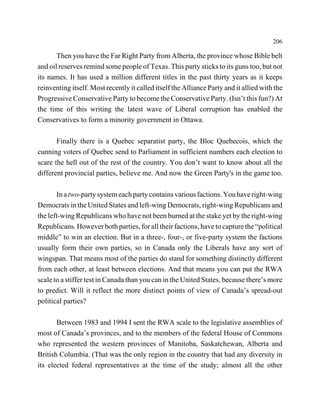206

       Then you have the Far Right Party from Alberta, the province whose Bible belt
and oil reserves remind some people of Texas. This party sticks to its guns too, but not
its names. It has used a million different titles in the past thirty years as it keeps
reinventing itself. Most recently it called itself the Alliance Party and it allied with the
Progressive Conservative Party to become the Conservative Party. (Isn’t this fun?) At
the time of this writing the latest wave of Liberal corruption has enabled the
Conservatives to form a minority government in Ottawa.

       Finally there is a Quebec separatist party, the Bloc Quebecois, which the
cunning voters of Quebec send to Parliament in sufficient numbers each election to
scare the hell out of the rest of the country. You don’t want to know about all the
different provincial parties, believe me. And now the Green Party's in the game too.

       In a two-party system each party contains various factions. You have right-wing
Democrats in the United States and left-wing Democrats, right-wing Republicans and
the left-wing Republicans who have not been burned at the stake yet by the right-wing
Republicans. However both parties, for all their factions, have to capture the “political
middle” to win an election. But in a three-, four-, or five-party system the factions
usually form their own parties, so in Canada only the Liberals have any sort of
wingspan. That means most of the parties do stand for something distinctly different
from each other, at least between elections. And that means you can put the RWA
scale to a stiffer test in Canada than you can in the United States, because there’s more
to predict. Will it reflect the more distinct points of view of Canada’s spread-out
political parties?

       Between 1983 and 1994 I sent the RWA scale to the legislative assemblies of
most of Canada’s provinces, and to the members of the federal House of Commons
who represented the western provinces of Manitoba, Saskatchewan, Alberta and
British Columbia. (That was the only region in the country that had any diversity in
its elected federal representatives at the time of the study; almost all the other
 