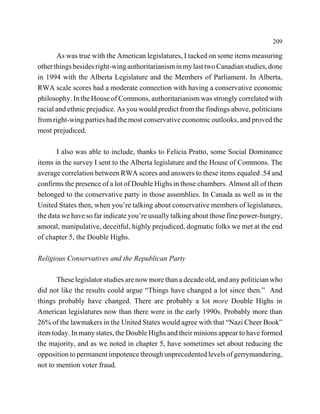 209

       As was true with the American legislatures, I tacked on some items measuring
other things besides right-wing authoritarianism in my last two Canadian studies, done
in 1994 with the Alberta Legislature and the Members of Parliament. In Alberta,
RWA scale scores had a moderate connection with having a conservative economic
philosophy. In the House of Commons, authoritarianism was strongly correlated with
racial and ethnic prejudice. As you would predict from the findings above, politicians
from right-wing parties had the most conservative economic outlooks, and proved the
most prejudiced.

       I also was able to include, thanks to Felicia Pratto, some Social Dominance
items in the survey I sent to the Alberta legislature and the House of Commons. The
average correlation between RWA scores and answers to these items equaled .54 and
confirms the presence of a lot of Double Highs in those chambers. Almost all of them
belonged to the conservative party in those assemblies. In Canada as well as in the
United States then, when you’re talking about conservative members of legislatures,
the data we have so far indicate you’re usually talking about those fine power-hungry,
amoral, manipulative, deceitful, highly prejudiced, dogmatic folks we met at the end
of chapter 5, the Double Highs.

Religious Conservatives and the Republican Party

       These legislator studies are now more than a decade old, and any politician who
did not like the results could argue “Things have changed a lot since then.” And
things probably have changed. There are probably a lot more Double Highs in
American legislatures now than there were in the early 1990s. Probably more than
26% of the lawmakers in the United States would agree with that “Nazi Cheer Book”
item today. In many states, the Double Highs and their minions appear to have formed
the majority, and as we noted in chapter 5, have sometimes set about reducing the
opposition to permanent impotence through unprecedented levels of gerrymandering,
not to mention voter fraud.
 