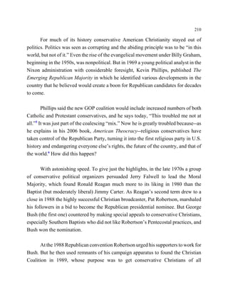 210

       For much of its history conservative American Christianity stayed out of
politics. Politics was seen as corrupting and the abiding principle was to be “in this
world, but not of it.” Even the rise of the evangelical movement under Billy Graham,
beginning in the 1950s, was nonpolitical. But in 1969 a young political analyst in the
Nixon administration with considerable foresight, Kevin Phillips, published The
Emerging Republican Majority in which he identified various developments in the
country that he believed would create a boon for Republican candidates for decades
to come.

        Phillips said the new GOP coalition would include increased numbers of both
Catholic and Protestant conservatives, and he says today, “This troubled me not at
all.”5 It was just part of the coalescing “mix.” Now he is greatly troubled because--as
he explains in his 2006 book, American Theocracy--religious conservatives have
taken control of the Republican Party, turning it into the first religious party in U.S.
history and endangering everyone else’s rights, the future of the country, and that of
the world.6 How did this happen?

       With astonishing speed. To give just the highlights, in the late 1970s a group
of conservative political organizers persuaded Jerry Falwell to lead the Moral
Majority, which found Ronald Reagan much more to its liking in 1980 than the
Baptist (but moderately liberal) Jimmy Carter. As Reagan’s second term drew to a
close in 1988 the highly successful Christian broadcaster, Pat Robertson, marshaled
his followers in a bid to become the Republican presidential nominee. But George
Bush (the first one) countered by making special appeals to conservative Christians,
especially Southern Baptists who did not like Robertson’s Pentecostal practices, and
Bush won the nomination.

      At the 1988 Republican convention Robertson urged his supporters to work for
Bush. But he then used remnants of his campaign apparatus to found the Christian
Coalition in 1989, whose purpose was to get conservative Christians of all
 