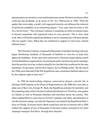 211

denominations involved in a voter mobilization movement. He knew an intense effort
could pay big dividends, as he wrote in The New Millennium in 1990, “With the
apathy that exists today, a small, well-organized minority can influence the selection
of (political) candidates to an astonishing degree.” Two years later he wrote in The
New World Order, “The Christian Coalition is launching an effort in selected states
to become acquainted with registered voters in every precinct. This is slow, hard
work. But it will build a significant database to use to communicate with those people
who are regular voters. When they are mobilized in support of vital issues, elected
officials listen.”

       The Christian Coalition, composed of thousands of members burning with zeal,
began distributing hundreds of thousands of bulletins in churches to help elect
approved candidates. At the same time conservative Christians began taking control
of state Republican organizations, by joining the party and showing up for meetings,
from the precinct-level up, so that eventually they decided who would run for the state
legislature, for governor, and for the Congress. Kevin Phillips noted, “By the end of
the 1990s more than half of the fifty Republican state committees had been taken over
by the religious right at least once.” 7

       In 1994 the hard-working religious conservatives played a pivotal role in
electing a GOP majority in the House of Representatives. By 2000 they were able to
make one of their own, George W. Bush, the Republican nominee for president, and
the expanding ranks of the Christian Coalition distributed over 70 million voter guides
in Catholic as well as Protestant churches, and elsewhere across the country. This
effort enabled Bush to come close to Al Gore’s popular vote totals, and ultimately to
win the electoral college vote after the Supreme Court ruled in the Republican Party’s
favor in Florida. Everyone knows Bush would have lost his re-election bid in 2004
without the support of tens of thousands of devoted workers recruited by his chief
campaign strategist, Karl Rove, through their churches.
 