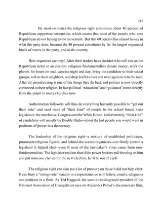 212

             By most estimates the religious right constitutes about 40 percent of
Republican supporters nationwide, which means that most of the people who vote
Republican do not belong to the movement. But that 60 percent has almost no say in
what the party does, because the 40 percent constitutes by far the largest organized
block of voters in the party, and in the country.

      How organized are they? After their leaders have decided who will run on the
Republican ticket in an election, religious fundamentalists donate money, work the
phones for hours on end, canvass night and day, bring the candidate to their social
groups, talk to their neighbors, and drop leaflets over and over again to win the race.
After all, proselytizing is one of the things they do best, and politics is now directly
connected to their religion. In fact political “education” and “guidance”come directly
from the pulpit in many churches now.

       Authoritarian followers will thus do everything humanly possible to “get out
their vote” and send more of “their kind” of people to the school board, state
legislature, the statehouse, Congress and the White House. Unfortunately, “their kind”
of candidates will usually be Double Highs--about the last people you would want in
positions of power in a democracy.

       The leadership of the religious right--a mixture of established politicians,
prominent religious figures, and behind-the-scenes organizers--can firmly control a
legislator it helped elect--even if most of the lawmaker’s votes came from non-
fundamentalists. The legislator realizes that if the power brokers pull the plug on him
and put someone else up for the next election, he’ll be out of a job.

       The religious right can also put a lot of pressure on those it did not help elect.
It can bury a “swing-vote” senator or a representative with letters, emails, telegrams
and petitions in a flash. As Ted Haggard, the soon-to-be-disgraced president of the
National Association of Evangelicals says on Alexandra Pelosi’s documentary film,
 