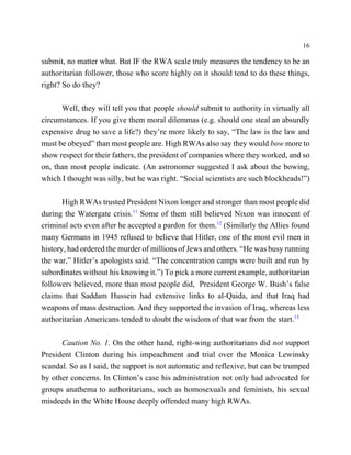 16

submit, no matter what. But IF the RWA scale truly measures the tendency to be an
authoritarian follower, those who score highly on it should tend to do these things,
right? So do they?

      Well, they will tell you that people should submit to authority in virtually all
circumstances. If you give them moral dilemmas (e.g. should one steal an absurdly
expensive drug to save a life?) they’re more likely to say, “The law is the law and
must be obeyed” than most people are. High RWAs also say they would bow more to
show respect for their fathers, the president of companies where they worked, and so
on, than most people indicate. (An astronomer suggested I ask about the bowing,
which I thought was silly, but he was right. “Social scientists are such blockheads!”)

       High RWAs trusted President Nixon longer and stronger than most people did
during the Watergate crisis.11 Some of them still believed Nixon was innocent of
criminal acts even after he accepted a pardon for them.12 (Similarly the Allies found
many Germans in 1945 refused to believe that Hitler, one of the most evil men in
history, had ordered the murder of millions of Jews and others. “He was busy running
the war,” Hitler’s apologists said. “The concentration camps were built and run by
subordinates without his knowing it.”) To pick a more current example, authoritarian
followers believed, more than most people did, President George W. Bush’s false
claims that Saddam Hussein had extensive links to al-Qaida, and that Iraq had
weapons of mass destruction. And they supported the invasion of Iraq, whereas less
authoritarian Americans tended to doubt the wisdom of that war from the start.13

      Caution No. 1. On the other hand, right-wing authoritarians did not support
President Clinton during his impeachment and trial over the Monica Lewinsky
scandal. So as I said, the support is not automatic and reflexive, but can be trumped
by other concerns. In Clinton’s case his administration not only had advocated for
groups anathema to authoritarians, such as homosexuals and feminists, his sexual
misdeeds in the White House deeply offended many high RWAs.
 