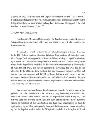 213

Friends of God, “We can crash the Capitol switchboard system. That’s power.”
Fundamentalist organizers thus will try to carry almost any contentious issue by storm
today, if they have to, from whether to keep Terri Schiavo on life support to the next
nomination to the Supreme Court. 8, 9

The 2006 Mid-Term Election

     But didn’t the Religious Right abandon the Republican party in the November
2006 mid-term election? And didn’t the rest of the country firmly repudiate the
Republicans too?

       You may have seen headlines to this effect, but some ugly facts say otherwise.
In the 2004 federal election, when the Religious Right made an all-out effort to re-
elect George Bush and support Republican candidates, the big “exit poll” study done
by a consortium of major news organizations found that 74% of white evangelicals
voted for the Republican candidate for the House of Representatives in their district.
(It was, far and away, the biggest demographic advantage the GOP had in the
election.) In the 2006 mid-term election, the figure dropped, but only to 70%, and
white evangelicals again provided the Republicans their most solid, unswerving base
of support. Despite all the moral scandals and unfulfilled “value” promises, the high
RWAs turned out in goodly numbers--especially given that it was a mid-term election-
-and staunchly voted Republican.

       Let’s zoom back and look at the electorate as a whole. As voters went to the
polls in November 2006 the war in Iraq was clearly becoming unwinnable, one
corruption scandal after another had rocked Republicans in the Congress,10 the
national debt was shooting out of sight, the Bush administrations’ use of domestic
spying in violation of the Constitution had been well-documented, as had its
systematic program of torturing people it suspected of terrorism, evidence was piling
up that the Republicans had stolen the 2004 presidential election through voter fraud
 