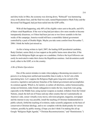 214

and dirty tricks in Ohio, the economy was slowing down, “Robocall” was hammering
away at the phone lines, and the final two nails, named Representative Mark Foley and the
Reverend Ted Haggard, had just been nailed into the GOP coffin.

       With all that happening, only 40% of the eligible voters sent to the polls, and 45%
of them voted Republican. If the war in Iraq had just taken a few more months to become
transparently disastrous, or if there had been just one or two fewer scandals in the last
weeks of the campaign, America would still have a monolithic federal government
controlled by a pack of Double Highs. Maybe you take some comfort from November 7,
2006. I think the bullet just missed us.

        As this is being written in April, 2007, the leading GOP presidential candidate,
Rudy Giuliani, seems likely to lose support as the public learns more about him. If the
leaders of the Religious Right can agree on a candidate, I believe the loyal followers can
easily be motivated to make their choice the Republican nominee. And devastation could
result, either to the GOP, or to the country.

A Bit of Modest Speculation

       One of the easiest mistakes to make when judging a threatening movement is to
perceive it as being more unified and monolithic than it really is. So let’s do a little
speculating here. Let’s suppose the Religious Right gains long-term control of the
executive, legislative and judiciary branches of the federal government and accomplishes
its common agenda. Which is, for starters, to outlaw all abortions, outlaw homosexuality,
stomp out feminism, make female subjugation to males the law, keep holy wars going,
especially in the Middle East, using nuclear weapons as needed, withdraw from the United
Nations, smack the hell out of France and any other country that isn’t automatically on
America’s side, censor virtually every movie, television program, magazine, newspaper
and the internet in any way possible, install the teaching of Christian fundamentalism in
public schools, forbid the teaching of evolution, make scientific judgments on the basis of
conservative Christian ideology, and so on--complete with the death penalty for various
violators, possibly by public stoning. (I hope you don’t think I’m making this all up.
Google “Religious Right Agenda,” “Christian Reconstructionists,” and “Dominionists.”)
 