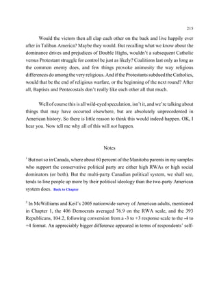 215

       Would the victors then all clap each other on the back and live happily ever
after in Taliban America? Maybe they would. But recalling what we know about the
dominance drives and prejudices of Double Highs, wouldn’t a subsequent Catholic
versus Protestant struggle for control be just as likely? Coalitions last only as long as
the common enemy does, and few things provoke animosity the way religious
differences do among the very religious. And if the Protestants subdued the Catholics,
would that be the end of religious warfare, or the beginning of the next round? After
all, Baptists and Pentecostals don’t really like each other all that much.

      Well of course this is all wild-eyed speculation, isn’t it, and we’re talking about
things that may have occurred elsewhere, but are absolutely unprecedented in
American history. So there is little reason to think this would indeed happen. OK, I
hear you. Now tell me why all of this will not happen.



                                         Notes
1
 But not so in Canada, where about 60 percent of the Manitoba parents in my samples
who support the conservative political party are either high RWAs or high social
dominators (or both). But the multi-party Canadian political system, we shall see,
tends to line people up more by their political ideology than the two-party American
system does. Back to Chapter

2
  In McWilliams and Keil’s 2005 nationwide survey of American adults, mentioned
in Chapter 1, the 406 Democrats averaged 76.9 on the RWA scale, and the 393
Republicans, 104.2, following conversion from a -3 to +3 response scale to the -4 to
+4 format. An appreciably bigger difference appeared in terms of respondents’ self-
 