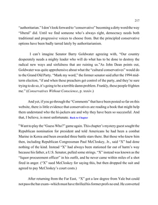 217

“authoritarian.” I don’t look forward to “conservative” becoming a dirty word the way
“liberal” did. Until we find someone who’s always right, democracy needs both
traditional and progressive voices to choose from. But the principled conservative
options have been badly tarred lately by authoritarianism.

         I can’t imagine Senator Barry Goldwater agreeing with, “Our country
desperately needs a mighty leader who will do what has to be done to destroy the
radical new ways and sinfulness that are ruining us.”As John Dean points out,
Goldwater was quite apprehensive about what the “cultural conservatives” would do
to the Grand Old Party. “Mark my word,” the former senator said after the 1994 mid-
term election, “if and when these preachers get control of the party, and they’re sure
trying to do so, it’s going to be a terrible damn problem. Frankly, these people frighten
me.” (Conservatives Without Conscience, p. xxxiv.)

        And yet, if you go through the “Comments” that have been posted so far on this
website, there is little evidence that conservatives are reading a book that might help
them understand who the hi-jackers are and why they have been so successful. And
that, I believe, is most unfortunate. Back to Chapter
8
 Want to play the “Guess Who?” game again. This chapter’s mystery guest sought the
Republican nomination for president and told Americans he had been a combat
Marine in Korea and been awarded three battle stars there. But those who knew him
then, including Republican Congressman Paul McCloskey, Jr., said “X” had done
nothing of the kind. Instead “X” had always been stationed far out of harm’s way
because his father, a U.S. Senator, pulled some strings. “X” instead was known as the
“liquor procurement officer” in his outfit, and he never came within miles of a shot
fired in anger. (“X” sued McCloskey for saying this, but then dropped the suit and
agreed to pay McCloskey’s court costs.)

       After returning from the Far East, “X” got a law degree from Yale but could
not pass the bar exam--which must have thrilled his former profs no end. He converted
 