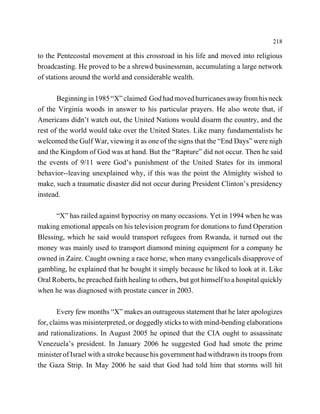 218

to the Pentecostal movement at this crossroad in his life and moved into religious
broadcasting. He proved to be a shrewd businessman, accumulating a large network
of stations around the world and considerable wealth.

       Beginning in 1985 “X” claimed God had moved hurricanes away from his neck
of the Virginia woods in answer to his particular prayers. He also wrote that, if
Americans didn’t watch out, the United Nations would disarm the country, and the
rest of the world would take over the United States. Like many fundamentalists he
welcomed the Gulf War, viewing it as one of the signs that the “End Days” were nigh
and the Kingdom of God was at hand. But the “Rapture” did not occur. Then he said
the events of 9/11 were God’s punishment of the United States for its immoral
behavior--leaving unexplained why, if this was the point the Almighty wished to
make, such a traumatic disaster did not occur during President Clinton’s presidency
instead.

      “X” has railed against hypocrisy on many occasions. Yet in 1994 when he was
making emotional appeals on his television program for donations to fund Operation
Blessing, which he said would transport refugees from Rwanda, it turned out the
money was mainly used to transport diamond mining equipment for a company he
owned in Zaire. Caught owning a race horse, when many evangelicals disapprove of
gambling, he explained that he bought it simply because he liked to look at it. Like
Oral Roberts, he preached faith healing to others, but got himself to a hospital quickly
when he was diagnosed with prostate cancer in 2003.

        Every few months “X” makes an outrageous statement that he later apologizes
for, claims was misinterpreted, or doggedly sticks to with mind-bending elaborations
and rationalizations. In August 2005 he opined that the CIA ought to assassinate
Venezuela’s president. In January 2006 he suggested God had smote the prime
minister of Israel with a stroke because his government had withdrawn its troops from
the Gaza Strip. In May 2006 he said that God had told him that storms will hit
 