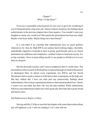 221

                                     Chapter 7
                                What’s To Be Done? 1

      If you are a reasonably critical person, by now you’ve got to be wondering if
you’re being buried by a big snow job. Almost without exception, the findings about
authoritarians in the previous chapters have been negative. You wouldn’t want your
daughter to marry one, would you? But maybe this presentation has been one-sided.
Maybe is has been unfair. Maybe things have been biased.2

       It is one-sided if we conclude that authoritarians have no good qualities
whatsoever, for they do. High RWAs are earnest, hard-working, happy, charitable,
undoubtedly supportive of people in their in-group, good friends, and so on. Social
dominators are ambitious and competitive--cardinal virtues in American society. It’s
as big a mistake, I have to keep telling myself, to see people as all-bad as it is to see
them as all-good.

       But the downside remains, and I want to emphasize that it’s really there. The
presentation of the research in this book has not passed through any kind of theoretical
or ideological filter. In almost every experiment, low RWAs and low Social
Dominators had as much a chance to look bad as their counterparts on the high end.
But they seldom did. I have not stole past any praiseworthy findings about
authoritarians; I have always reported any bad news that turned up about lows. I know
it seems very one-sided, but that’s the way the data tumbled. While authoritarian
followers and authoritarian leaders have their good side, their bad side is pretty broad
and hard to miss.

Self-Righteousness Begins at Home

      Having said this, I’d like to start this last chapter with some observations about
any self-righteous s.o.b.’s who are reading it. Let’s start with me.
 