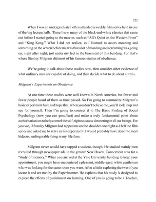 222

       When I was an undergraduate I often attended a weekly film series held in one
of the big lecture halls. There I saw many of the black-and-white classics that came
out before I started going to the movies, such as “All’s Quiet on the Western Front”
and “King Kong.” What I did not realize, as I listened to actors moaning and
screaming on the screen before me was that a lot of moaning and screaming was going
on, night after night, just under my feet in the basement of this building. For that’s
where Stanley Milgram did most of his famous studies of obedience.

      We’re going to talk about those studies now, then consider other evidence of
what ordinary men are capable of doing, and then decide what to do about all this.

Milgram’s Experiments on Obedience

       At one time these studies were well known in North America, but fewer and
fewer people heard of them as time passed. So I’m going to summarize Milgram’s
basic experiment here and hope that, when you don’t believe me, you’ll look it up and
see for yourself. Then I’m going to connect it to The Basic Finding of Social
Psychology (now you can genuflect) and make a truly fundamental point about
authoritarianism to help control the self-righteousness simmering in all our beings. For
you see, if Stanley Milgram had tapped me on the shoulder one night as I left the film
series and asked me to serve in his experiment, I would probably have done the most
hideous, unforgivable thing in my life then.

       Milgram never would have tapped a student, though. He studied mainly men
recruited through newspaper ads in the greater New Haven, Connecticut area for a
“study of memory.” When you arrived at the Yale University building to keep your
appointment, you might have encountered a pleasant, middle-aged, white gentleman
who was looking for the same room you were. After a little exploring the two of you
locate it and are met by the Experimenter. He explains that his study is designed to
explore the effects of punishment on learning. One of you is going to be a Teacher,
 