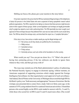 17

        Shifting our focus a bit, please give your reaction to the story below:

         It has been reported in the press that the FBI has maintained illegal wiretaps of the telephones
of about 60 persons in the United States who were suspected of being sympathetic toward radical
political organizations. The FBI is reported to be taking no chances that these persons might become
active in their support of these groups. Under current legislation such wiretaps are legally permissible
only if a judge has signed a court order authorizing them. The FBI reportedly has never sought court
approval of these wiretaps because they believed their case was too weak and the courts would deny
them. The FBI has denied the wiretaps exist, and described the report as a “complete fabrication.”

        If the story is true, how serious a matter would you say the illegal wiretaps are?
                 0 = Not serious at all; they clearly are justified by the circumstances.
                 1 = Mildly serious
                 2 = Somewhat serious
                 3 = Pretty serious
                 4 = Extremely serious; such acts strike at the foundation of a free society.

      What would you say? You can put me down for a “4.” What’s the point of
having laws protecting privacy if the law enforcers can decide to ignore them
whenever they wish, and then get away with it?

       The issue may remind you of the Bush administration’s policy of authorizing
the National Security Agency to engage in electronic spying, without warrants, on
Americans suspected of supporting terrorism--which simply ignored the Foreign
Intelligence Surveillance Act that required prior court approval of such surveillance.
And indeed, David Winter at the University of Michigan discovered that high RWAs
felt Bush’s policy was “both necessary and appropriate” because of terrorism. But the
wiretaps case presented above comes from a study I did over thirty years ago, in the
autumn of 1974, using students from five scattered American universities. I found that
persons who scored highly on the RWA scale tended to answer with 0's, 1's and 2's,
while those who scored low in RWA used 3's and 4's much more often. (The overall
 