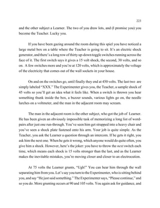223

and the other subject a Learner. The two of you draw lots, and (I promise you) you
become the Teacher. Lucky you.

       If you have been gazing around the room during this spiel you have noticed a
large metal box on a table where the Teacher is going to sit. It’s an electric shock
generator, and there’s a long row of thirty up-down toggle switches running across the
face of it. The first switch says it gives a 15 volt shock, the second, 30 volts, and so
on. A few switches more and you’re at 120 volts, which is approximately the voltage
of the electricity that comes out of the wall sockets in your house.

      On and on the switches go, until finally they end at 450 volts. The last two are
simply labeled “XXX.” The Experimenter gives you, the Teacher, a sample shock of
45 volts so you’ll get an idea what it feels like. When a switch is thrown you hear
something thunk inside the box, a buzzer sounds, various lights go on, the needle
lurches on a voltmeter, and the man in the adjacent room may scream.

       The man in the adjacent room is the other subject, who got the job of Learner.
He has been given an obviously impossible task of memorizing a long list of word-
pairs after just one run-through. You’ve seen him get strapped into a heavy chair and
you’ve seen a shock plate fastened onto his arm. Your job is quite simple. As the
Teacher, you ask the Learner a question through an intercom. If he gets it right, you
ask him the next one. When he gets it wrong, which anyone would do quite often, you
give him a shock. However, here’s the joker: you have to throw the next switch each
time, which means each shock is 15 volts stronger than the last, and as the Learner
makes the inevitable mistakes, you’re moving closer and closer to an electrocution.

      At 75 volts the Learner grunts, “Ugh!” You can hear him through the wall
separating him from you. Let’s say you turn to the Experimenter, who is sitting behind
you, and say “He just said something.” The Experimenter says, “Please continue,” and
so you do. More grunting occurs at 90 and 105 volts. You again ask for guidance, and
 