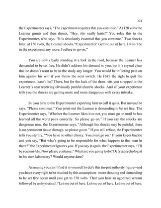 224

the Experimenter says, “The experiment requires that you continue.” At 120 volts the
Learner grunts and then shouts, “Hey, this really hurts!” You relay this to the
Experimenter, who says, “It is absolutely essential that you continue.” Two shocks
later, at 150 volts, the Learner shouts, “Experimenter! Get me out of here. I won’t be
in the experiment any more. I refuse to go on.”

       You are now clearly standing at a fork in the road, because the Learner has
demanded to be set free. He didn’t address his demand to you, but it’s crystal clear
that he doesn’t want to be in the study any longer. You would be inflicting pain on
him against his will if you throw the next switch. He HAS the right to quit the
experiment, hasn’t he? There, but for the luck of the draw, sits you strapped in the
Learner’s seat receiving obviously painful electric shocks. And all your experience
tells you the shocks are getting more and more dangerous with every mistake.

       So you turn to the Experimenter expecting him to call it quits. But instead he
says, “Please continue.” You point out the Learner is demanding to be set free. The
Experimenter says, “Whether the Learner likes it or not, you must go on until he has
learned all the word pairs correctly. So please go on.” If you say the shocks are
dangerous now, the Experimenter says, “Although the shocks may be painful, there
is no permanent tissue damage, so please go on.” If you still refuse, the Experimenter
tells you sternly, “You have no other choice. You must go on.” If your knees buckle
and you say, “But who’s going to be responsible for what happens to that man in
there?” the Experimenter ignores you. If you say it again, the Experimenter says, “I’ll
be responsible. Now please continue.” What are you going to do? Defy a psychologist
in his own laboratory? Would anyone dare?

       Assuming you can’t find it in yourself to defy this tin-pot authority figure--and
you have every right to be insulted by this assumption--more shouting and demanding
to be set free occur until you get to 270 volts. Then you hear an agonized scream
followed by an hysterical, “Let me out of here. Let me out of here. Let me out of here.
 