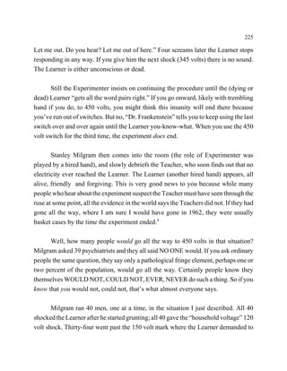 225

Let me out. Do you hear? Let me out of here.” Four screams later the Learner stops
responding in any way. If you give him the next shock (345 volts) there is no sound.
The Learner is either unconscious or dead.

       Still the Experimenter insists on continuing the procedure until the (dying or
dead) Learner “gets all the word pairs right.” If you go onward, likely with trembling
hand if you do, to 450 volts, you might think this insanity will end there because
you’ve run out of switches. But no, “Dr. Frankenstein” tells you to keep using the last
switch over and over again until the Learner you-know-what. When you use the 450
volt switch for the third time, the experiment does end.

       Stanley Milgram then comes into the room (the role of Experimenter was
played by a hired hand), and slowly debriefs the Teacher, who soon finds out that no
electricity ever reached the Learner. The Learner (another hired hand) appears, all
alive, friendly and forgiving. This is very good news to you because while many
people who hear about the experiment suspect the Teacher must have seen through the
ruse at some point, all the evidence in the world says the Teachers did not. If they had
gone all the way, where I am sure I would have gone in 1962, they were usually
basket cases by the time the experiment ended.3

      Well, how many people would go all the way to 450 volts in that situation?
Milgram asked 39 psychiatrists and they all said NO ONE would. If you ask ordinary
people the same question, they say only a pathological fringe element, perhaps one or
two percent of the population, would go all the way. Certainly people know they
themselves WOULD NOT, COULD NOT, EVER, NEVER do such a thing. So if you
know that you would not, could not, that’s what almost everyone says.

       Milgram ran 40 men, one at a time, in the situation I just described. All 40
shocked the Learner after he started grunting; all 40 gave the “household voltage” 120
volt shock. Thirty-four went past the 150 volt mark where the Learner demanded to
 