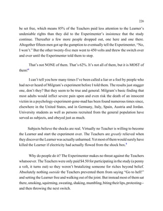 226

be set free, which means 85% of the Teachers paid less attention to the Learner’s
undeniable rights than they did to the Experimenter’s insistence that the study
continue. Thereafter a few more people dropped out, one here and one there.
Altogether fifteen men got up the gumption to eventually tell the Experimenter, “No,
I won’t.” But the other twenty-five men went to 450 volts and threw the switch over
and over until the Experimenter told them to stop.

      That’s not NONE of them. That’s 62%. It’s not all of them, but it is MOST of
them!4

      I can’t tell you how many times I’ve been called a liar or a fool by people who
had never heard of Milgram’s experiment before I told them. The results just stagger
one, don’t they? But they seem to be true and general. Milgram’s basic finding that
most adults would inflict severe pain upon and even risk the death of an innocent
victim in a psychology-experiment-gone-mad has been found numerous times since,
elsewhere in the United States, and in Germany, Italy, Spain, Austria and Jordan.
University students as well as persons recruited from the general population have
served as subjects, and obeyed just as much.

      Subjects believe the shocks are real. Virtually no Teacher is willing to become
the Learner and start the experiment over. The Teachers are greatly relieved when
they discover the Learner was actually unharmed. Yet most of them would surely have
killed the Learner if electricity had actually flowed from the shock box.5

       Why do people do it? The Experimenter makes no threat against the Teachers
whatsoever. The Teachers were only paid $4.50 for participating in the study (a penny
a volt, it turns out) so they weren’t brutalizing someone for riches beyond belief.
Absolutely nothing outside the Teachers prevented them from saying “Go to hell!”
and setting the Learner free and walking out of the joint. But instead most of them sat
there, smoking, squirming, sweating, shaking, mumbling, biting their lips, protesting--
and then throwing the next switch.
 