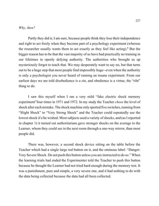 227

Why, then?

       Partly they did it, I am sure, because people think they lose their independence
and right to act freely when they become part of a psychology experiment (whereas
the researcher usually wants them to act exactly as they feel like acting).6 But the
bigger reason has to be that the vast majority of us have had practically no training in
our lifetimes in openly defying authority. The authorities who brought us up
mysteriously forgot to teach that. We may desperately want to say no, but that turns
out to be a huge step that most people find impossibly huge--even when the authority
is only a psychologist you never heard of running an insane experiment. From our
earliest days we are told disobedience is a sin, and obedience is a virtue, the “riht”
thing to do.

      I saw this myself when I ran a very mild “fake electric shock memory
experiment”four times in 1971 and 1972. In my study the Teacher chose the level of
shock after each mistake. The shock machine only sported five switches, running from
“Slight Shock” to “Very Strong Shock” and the Teacher could repeatedly use the
lowest shock if s/he wished. Most subjects used a variety of shocks, and (as I reported
in chapter 1) it turned out authoritarians gave stronger shocks on the average to the
Learner, whom they could see in the next room through a one-way mirror, than most
people did.

       There was, however, a second shock device sitting on the table before the
Teacher which had a single large red button on it, and the ominous label: “Danger:
Very Severe Shock. Do not push this button unless you are instructed to do so.” When
the learning trials had ended the Experimenter told the Teacher to push this button
because he thought the Learner had not tried hard enough during the memory test. It
was a punishment, pure and simple, a very severe one, and it had nothing to do with
the data being collected because the data had all been collected.
 