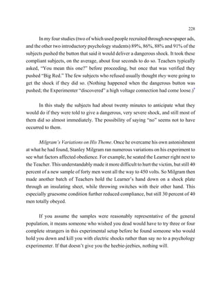 228

      In my four studies (two of which used people recruited through newspaper ads,
and the other two introductory psychology students) 89%, 86%, 88% and 91% of the
subjects pushed the button that said it would deliver a dangerous shock. It took these
compliant subjects, on the average, about four seconds to do so. Teachers typically
asked, “You mean this one?” before proceeding, but once that was verified they
pushed “Big Red.” The few subjects who refused usually thought they were going to
get the shock if they did so. (Nothing happened when the dangerous button was
pushed; the Experimenter “discovered” a high voltage connection had come loose.)7

      In this study the subjects had about twenty minutes to anticipate what they
would do if they were told to give a dangerous, very severe shock, and still most of
them did so almost immediately. The possibility of saying “no” seems not to have
occurred to them.

      Milgram’s Variations on His Theme. Once he overcame his own astonishment
at what he had found, Stanley Milgram ran numerous variations on his experiment to
see what factors affected obedience. For example, he seated the Learner right next to
the Teacher. This understandably made it more difficult to hurt the victim, but still 40
percent of a new sample of forty men went all the way to 450 volts. So Milgram then
made another batch of Teachers hold the Learner’s hand down on a shock plate
through an insulating sheet, while throwing switches with their other hand. This
especially gruesome condition further reduced compliance, but still 30 percent of 40
men totally obeyed.

      If you assume the samples were reasonably representative of the general
population, it means someone who wished you dead would have to try three or four
complete strangers in this experimental setup before he found someone who would
hold you down and kill you with electric shocks rather than say no to a psychology
experimenter. If that doesn’t give you the heebie-jeebies, nothing will.
 