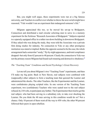 229

      But, you might well argue, these experiments were run at a big famous
university, and Teachers in conflict over whether to throw the next switch might have
reasoned, “Yale wouldn’t run an experiment that endangered someone’s life.”

       Milgram appreciated this too, so he moved his set-up to Bridgeport,
Connecticut and distributed a mail circular soliciting men to serve in a memory
experiment for the fictitious “Research Associates of Bridgeport.” Subjects reported
to a sparsely equipped office in a rather run-down building in downtown Bridgeport.
If they asked who was doing the study, they were told the Associates was a private
firm doing studies for industry. No connection to Yale or any other prestigious
institution was stated or implied. Rather the opposite seemed to be the case; the whole
arrangement had a somewhat “seedy,” fly-by-night appearance, and total compliance
dropped--but only from 62 percent to 48 percent. Clearly the connection to Yale was
not the primary reason Milgram had found such stunning and destructive obedience.8

The “Teaching Team” Conditions and Social Psychology’s Great Discovery

       Let me tell you about Milgram’s two “Teaching Team” experiments, and then
I’ll make my big point. Back in New Haven, real subjects were combined with
(supposedly) other subjects to form a teaching team that quizzed the Learner and
administered the shocks. The other Teachers, like the Experimenter and the Learner,
were confederates playing scripted roles. In one version of the Teaching Team
experiment, two (confederate) Teachers who were seated next to the real subject
refused, by 210 volts, to participate any further. The Experimenter then tried to get the
real subject, who had been serving in a subsidiary role, to take over shocking the
Learner. Do you think the 40 men serving in this condition would do so? Not a
chance. Only 10 percent of them went all the way to 450 volts; the other 90 percent
followed their peers in open rebellion.
 
