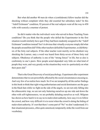 230

       But what did another 40 men do when a (confederate) fellow teacher did the
shocking without complaint while they did essential but subsidiary tasks? In this
“Adolf Eichmann” condition, 92 percent of the real subjects went all the way to 450
volts with scarcely a murmur of protest.

       So did it matter who the individuals were who served in these Teaching Team
conditions? Do you think that the people who defied the Experimenter in the first
situation would similarly have quit if they had been randomly assigned to the “Adolf
Eichmann”condition instead? Isn’t it obvious that virtually everyone simply did what
the people around him did? If the other teachers defied the Experimenter, so did thirty-
six of the forty real subjects. If the other teacher went merrily on his obedient way
shocking the Learner, nary a word was heard from thirty-seven of those forty real
subjects. Obedience of authority is one of the “strong forces” in life, but so also is
conformity to one’s peers. How people acted depended very little on what kind of
people they were, and very greatly on the situation they were in--particularly on what
their peers did.9

        That is the Great Discovery of social psychology. Experiment after experiment
demonstrates that we are powerfully affected by the social circumstances encasing us.
And very few of us realize how much. So if we are tempted by all the earlier findings
in this book to think that right-wing authoritarians and social dominators are the guys
in the black hats while we fight on the side of the angels, we are not only falling into
the ethnocentric trap, we are not only buttering ourselves up one side and down the
other with self-righteousness, we are probably deluding ourselves as well. Milgram
has shown us how hard it is to say no to malevolent authority, how easy it is to follow
the crowd, and how very difficult it is to resist when the crowd is doing the biding of
malevolent authority. It’s not that there’s some part of “No” we don’t understand. It’s
that situational pressures, often quite unnoticed, temporarily strike the word from our
vocabulary.
 