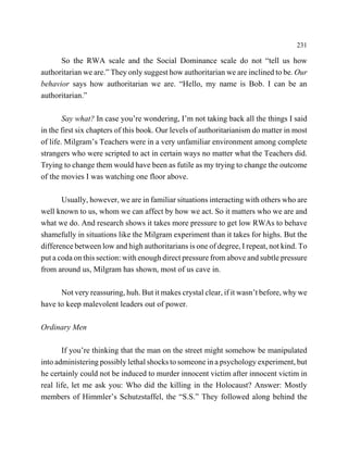 231

      So the RWA scale and the Social Dominance scale do not “tell us how
authoritarian we are.” They only suggest how authoritarian we are inclined to be. Our
behavior says how authoritarian we are. “Hello, my name is Bob. I can be an
authoritarian.”

        Say what? In case you’re wondering, I’m not taking back all the things I said
in the first six chapters of this book. Our levels of authoritarianism do matter in most
of life. Milgram’s Teachers were in a very unfamiliar environment among complete
strangers who were scripted to act in certain ways no matter what the Teachers did.
Trying to change them would have been as futile as my trying to change the outcome
of the movies I was watching one floor above.

       Usually, however, we are in familiar situations interacting with others who are
well known to us, whom we can affect by how we act. So it matters who we are and
what we do. And research shows it takes more pressure to get low RWAs to behave
shamefully in situations like the Milgram experiment than it takes for highs. But the
difference between low and high authoritarians is one of degree, I repeat, not kind. To
put a coda on this section: with enough direct pressure from above and subtle pressure
from around us, Milgram has shown, most of us cave in.

      Not very reassuring, huh. But it makes crystal clear, if it wasn’t before, why we
have to keep malevolent leaders out of power.

Ordinary Men

       If you’re thinking that the man on the street might somehow be manipulated
into administering possibly lethal shocks to someone in a psychology experiment, but
he certainly could not be induced to murder innocent victim after innocent victim in
real life, let me ask you: Who did the killing in the Holocaust? Answer: Mostly
members of Himmler’s Schutzstaffel, the “S.S.” They followed along behind the
 