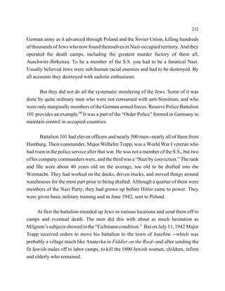 232

German army as it advanced through Poland and the Soviet Union, killing hundreds
of thousands of Jews who now found themselves in Nazi-occupied territory. And they
operated the death camps, including the greatest murder factory of them all,
Auschwitz-Birkenau. To be a member of the S.S. you had to be a fanatical Nazi.
Usually believed Jews were sub-human racial enemies and had to be destroyed. By
all accounts they destroyed with sadistic enthusiasm.

      But they did not do all the systematic murdering of the Jews. Some of it was
done by quite ordinary men who were not consumed with anti-Semitism, and who
were only marginally members of the German armed forces. Reserve Police Battalion
101 provides an example.10 It was a part of the “Order Police” formed in Germany to
maintain control in occupied countries.

        Battalion 101 had eleven officers and nearly 500 men--nearly all of them from
Hamburg. Their commander, Major Wilhelm Trapp, was a World War I veteran who
had risen in the police service after that war. He was not a member of the S.S., but two
of his company commanders were, and the third was a “Nazi by conviction.” The rank
and file were about 40 years old on the average, too old to be drafted into the
Wermacht. They had worked on the docks, driven trucks, and moved things around
warehouses for the most part prior to being drafted. Although a quarter of them were
members of the Nazi Party, they had grown up before Hitler came to power. They
were given basic military training and in June 1942, sent to Poland.

      At first the battalion rounded up Jews in various locations and send them off to
camps and eventual death. The men did this with about as much hesitation as
Milgram’s subjects showed in the “Eichmann condition.” But on July 11, 1942 Major
Trapp received orders to move his battalion to the town of Jozefow --which was
probably a village much like Anatevka in Fiddler on the Roof--and after sending the
fit Jewish males off to labor camps, to kill the 1800 Jewish women, children, infirm
and elderly who remained.
 