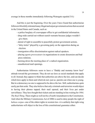 18

average in those months immediately following Watergate equaled 3.0.)

       And this is just the beginning. Over the years I have found that authoritarian
followers blissfully tolerated many illegal and unjust government actions that occurred
in the United States and Canada, such as:
       - a police burglary of a newspaper office to get confidential information.
       - drug raids carried out without search warrants because judges wouldn’t
          give them.
       - denial of right to assemble to peacefully protest government actions.
       - “dirty tricks” played by a governing party on the opposition during an
          election.
       - immigration office discrimination against radical speakers.
       - placing agents provocateurs in organizations to create dissension and bad
         press relations.
       - burning down the meeting place of a radical organization.
       - unauthorized mail openings.

        Authoritarian followers seem to have a “Daddy and mommy know best”
attitude toward the government. They do not see laws as social standards that apply
to all. Instead, they appear to think that authorities are above the law, and can decide
which laws apply to them and which do not--just as parents can when one is young.
But in a democracy no one is supposed to be above the law. Still, authoritarians quite
easily put that aside. They also believe that only criminals and terrorists would object
to having their phones tapped, their mail opened, and their lives put under
surveillance. They have bought their tickets and are standing in line waiting for 1984,
The Real Thing. There might as well not be a Fourth Amendment to the Constitution.
And when the Military Commissions Act of 2006 is used to deny people the right of
habeas corpus--one of the oldest rights in western law--it is unlikely that right-wing
authoritarians will object to the loss of this constitutional guarantee either.
 