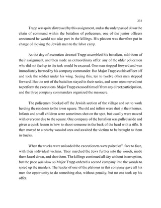 233

      Trapp was quite distressed by this assignment, and as the order passed down the
chain of command within the battalion of policemen, one of the junior officers
announced he would not take part in the killings. His platoon was therefore put in
charge of moving the Jewish men to the labor camp.

       As the day of execution dawned Trapp assembled his battalion, told them of
their assignment, and then made an extraordinary offer: any of the older policemen
who did not feel up to the task would be excused. One man stepped forward and was
immediately berated by his company commander. But Major Trapp cut his officer off
and took the soldier under his wing. Seeing this, ten to twelve other men stepped
forward. But the rest of the battalion stayed in their ranks, and were soon moved out
to perform the executions. Major Trapp excused himself from any direct participation,
and the three company commanders organized the massacre.

       The policemen blocked off the Jewish section of the village and set to work
herding the residents to the town square. The old and infirm were shot in their homes.
Infants and small children were sometimes shot on the spot, but usually were moved
with everyone else to the square. One company of the battalion was pulled aside and
given a quick lesson in how to shoot someone in the back of the head with a rifle. It
then moved to a nearby wooded area and awaited the victims to be brought to them
in trucks.

       When the trucks were unloaded the executioners were paired off, face to face,
with their individual victims. They marched the Jews further into the woods, made
them kneel down, and shot them. The killings continued all day without interruption,
but the pace was slow so Major Trapp ordered a second company into the woods to
speed up the murders. The leader of one of the platoons in this company gave all his
men the opportunity to do something else, without penalty, but no one took up his
offer.
 