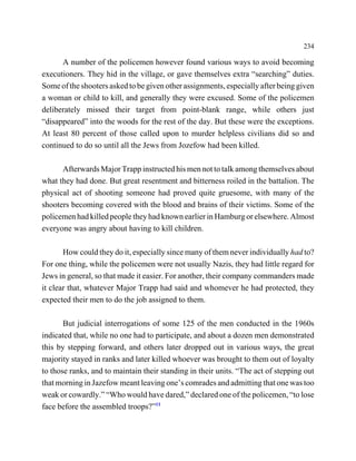 234

      A number of the policemen however found various ways to avoid becoming
executioners. They hid in the village, or gave themselves extra “searching” duties.
Some of the shooters asked to be given other assignments, especially after being given
a woman or child to kill, and generally they were excused. Some of the policemen
deliberately missed their target from point-blank range, while others just
“disappeared” into the woods for the rest of the day. But these were the exceptions.
At least 80 percent of those called upon to murder helpless civilians did so and
continued to do so until all the Jews from Jozefow had been killed.

      Afterwards Major Trapp instructed his men not to talk among themselves about
what they had done. But great resentment and bitterness roiled in the battalion. The
physical act of shooting someone had proved quite gruesome, with many of the
shooters becoming covered with the blood and brains of their victims. Some of the
policemen had killed people they had known earlier in Hamburg or elsewhere. Almost
everyone was angry about having to kill children.

       How could they do it, especially since many of them never individually had to?
For one thing, while the policemen were not usually Nazis, they had little regard for
Jews in general, so that made it easier. For another, their company commanders made
it clear that, whatever Major Trapp had said and whomever he had protected, they
expected their men to do the job assigned to them.

       But judicial interrogations of some 125 of the men conducted in the 1960s
indicated that, while no one had to participate, and about a dozen men demonstrated
this by stepping forward, and others later dropped out in various ways, the great
majority stayed in ranks and later killed whoever was brought to them out of loyalty
to those ranks, and to maintain their standing in their units. “The act of stepping out
that morning in Jazefow meant leaving one’s comrades and admitting that one was too
weak or cowardly.” “Who would have dared,” declared one of the policemen, “to lose
face before the assembled troops?”11
 