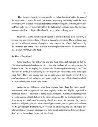 235

       Thus the men chose to become murderers rather than look bad in the eyes of
the other men. It was a hideous, barbarous, supremely evil thing to do for mere
acceptance, but as I said, researchers find the need to belong and conform, to be liked
and “not make waves” powerfully affect the behavior of ordinary men. And the mass
murderers in Reserve Police Battalion 101 were rather ordinary men.

       Over time, as the battalion participated in more and more mass murders, it
became much more relaxed and efficient in its deadly operations. These ordinary men
got used to killing thousands of people at close range as part of their day’s work. By
the time their part of the “Final Solution”was completed in Poland, the battalion had
shot at least 38,000 Jews to death.

So What’s Your Point?

      Good question. I’m not saying you and I are homicidal maniacs, or that the
Christian fundamentalist down the street is ready to shoot all his out-groups at the
drop of a hat. I’m not saying that America in the twenty-first century is the Third
Reich in the 1940s. I’m not saying that the Republican Party today is the born-again
Nazi Party. But I am saying that we as individuals are poorly prepared for a
confrontation with evil authority, and some people are especially inclined to submit
to such authority and attack in its name.

       Authoritarian followers, who have always been there but were usually
uninterested and unorganized, are now mightily active and highly organized in
American politics. They claim to be the “real Americans,” but the America they yearn
to create seems quite antithetical to the nation envisioned by the founding fathers. Far
from seeing the wisdom of separating church and state, for example, they want a
particular religious point of view to control government, and be spread and enforced
by the government. Furthermore, if research on abolishing the Bill of Rights and
tolerance for government injustices is to be believed, authoritarian followers frankly
don’t give a damn about democratic freedoms.
 