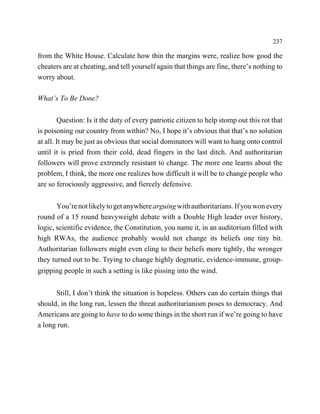 237

from the White House. Calculate how thin the margins were, realize how good the
cheaters are at cheating, and tell yourself again that things are fine, there’s nothing to
worry about.

What’s To Be Done?

        Question: Is it the duty of every patriotic citizen to help stomp out this rot that
is poisoning our country from within? No, I hope it’s obvious that that’s no solution
at all. It may be just as obvious that social dominators will want to hang onto control
until it is pried from their cold, dead fingers in the last ditch. And authoritarian
followers will prove extremely resistant to change. The more one learns about the
problem, I think, the more one realizes how difficult it will be to change people who
are so ferociously aggressive, and fiercely defensive.


       You’re not likely to get anywhere arguing with authoritarians. If you won every
round of a 15 round heavyweight debate with a Double High leader over history,
logic, scientific evidence, the Constitution, you name it, in an auditorium filled with
high RWAs, the audience probably would not change its beliefs one tiny bit.
Authoritarian followers might even cling to their beliefs more tightly, the wronger
they turned out to be. Trying to change highly dogmatic, evidence-immune, group-
gripping people in such a setting is like pissing into the wind.


      Still, I don’t think the situation is hopeless. Others can do certain things that
should, in the long run, lessen the threat authoritarianism poses to democracy. And
Americans are going to have to do some things in the short run if we’re going to have
a long run.
 