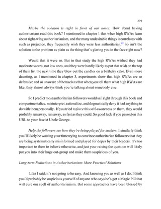 239

       Maybe the solution is right in front of our noses. How about having
authoritarians read this book? I mentioned in chapter 1 that when high RWAs learn
about right-wing authoritarianism, and the many undesirable things it correlates with
such as prejudice, they frequently wish they were less authoritarian.12 So isn’t the
solution to the problem as plain as the thing that’s glaring you in the face right now?

        Would that it were so. But in that study the high RWAs wished they had
moderate scores, not low ones, and they were hardly likely to put that wish on the top
of their list the next time they blew out the candles on a birthday cake. Even more
daunting, as I mentioned in chapter 3, experiments show that high RWAs are so
defensive and so unaware of themselves that when you tell them what high RWAs are
like, they almost always think you’re talking about somebody else.

      So I predict most authoritarian followers would sail right through this book and
compartmentalize, misinterpret, rationalize, and dogmatically deny it had anything to
do with them personally. If you tried to force this self-awareness on them, they would
probably run away, run away, as fast as they could. So good luck if you passed on this
URL to your fascist Uncle George.

       Help the followers see how they’re being played for suckers. I similarly think
you’ll likely be wasting your time trying to convince authoritarian followers that they
are being systematically misinformed and played for dopes by their leaders. It’s too
important to them to believe otherwise, and just your raising the question will likely
put you into their huge out-group and make them suspicious of you.

Long-term Reductions in Authoritarianism: More Practical Solutions

       Like I said, it’s not going to be easy. And knowing you as well as I do, I think
you’d probably be suspicious yourself of anyone who says he’s got a Magic Pill that
will cure our spell of authoritarianism. But some approaches have been blessed by
 