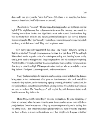 240

data, and I can give you the “short list” here. (Uh, there is no long list, but future
research should add justifiable means to our end.)

       Wanting to be “normal.” By and large, these approaches are not based on what
high RWAs might become, but rather on what they are. For example, we can catch a
favoring breeze from the fact that high RWAs want to be normal. Studies show they
will moderate their attitudes and beliefs just from finding out that they’re different
from most people. They don’t usually realize how extreme they are because they stick
so closely with their own kind. They need to get out more.

      How can you possibly accomplish that since--like “Hugh”--they love staying in
their tight circles? Through common cause, believe it or not. Low RWAs and high
RWAs land on the opposite ends of a certain personality test, but they’re not really,
totally, from head-to-toe opposites. They disagree about lots, but not about everything.
People tend to overemphasize their disagreements and overlook their commonalities.
And keep in mind how high RWAs open the door to those who seem to believe what
they believe. Find your common grounds, and meet on them.

      Many fundamentalists, for example, are becoming concerned about the damage
being done to the environment. God gave us dominion over the earth and all its
creatures, they believe, and we are doing a pretty crummy job as God’s caretakers. So
environmentalists should reach out to them, uniting on local projects that everyone can
see need to be done. The “tree-huggers” will be glad they did; fundamentalists work
hard for causes they believe in.

       High RWAs will be most likely to come to meetings, do some picketing, or
clean up a stream when they can come in pairs, threes, and so on--or especially have
you join them. Don’t be surprised if they try to convert you while you’re pulling tires
out of the creek. I don’t recommend you proselytize back, but it would be important
for them to learn, in a non-confrontational way, that people who disagree with their
 