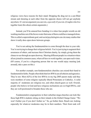 241

religious views have reasons for their stand. Dropping the drag net in a can-filled
stream and shouting at each other from the opposite shores will not get anybody
anywhere. It’s not an argument you can win, especially if you win. (Couples who live
together learn this about certain arguments.)

       Instead, you’ll be amazed how bonding it is when four people wrestle an old
washing machine out of the brown water that none of them could have managed alone.
This is called a superordinate goal, and social psychologists can cite many studies that
show it really does open doors between groups.

        You’re not asking the fundamentalists to come through the door to your side.
You’re not trying to change their religious beliefs. You’re just trying to augment their
awareness of others, and increase their Christian charity, by simply giving them the
chance to see through an open doorway. Meeting different people in a situation where
all are joined in common cause, where all have to work together, can open such vistas.
(Of course, if you’re a disgusting person that no one would enjoy meeting [ask
around], take a pass on this.)

      For another example, non-fundamentalists churches can extend their hand to
fundamentalist faiths. People often think that low RWAs are all atheists and agnostics.
They’re not. Most (62%) of the low RWAs in my big 2005 parent study said they
were members of some religion--typically liberal Protestants or Catholics. A solid
majority of moderates are religious too, and often church-goers as well. Overall,
people who believe in God and have religious inclinations are not high RWAs, and
they are well-positioned to broaden those who are.

      Fundamentalist congregations in their suburban mega-churches can look like
those high RWA students sitting on their islands in the Global Change Game: “We
won’t bother you if you don’t bother us.” So, go bother them. Reach out, looking
especially for whatever moderates may be in their numbers. Their front rank will
 