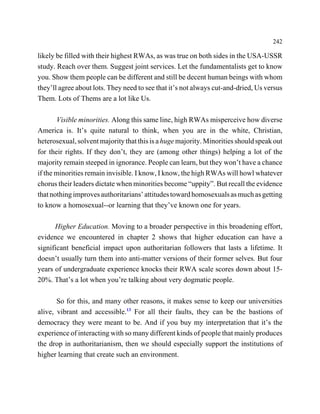 242

likely be filled with their highest RWAs, as was true on both sides in the USA-USSR
study. Reach over them. Suggest joint services. Let the fundamentalists get to know
you. Show them people can be different and still be decent human beings with whom
they’ll agree about lots. They need to see that it’s not always cut-and-dried, Us versus
Them. Lots of Thems are a lot like Us.

       Visible minorities. Along this same line, high RWAs misperceive how diverse
America is. It’s quite natural to think, when you are in the white, Christian,
heterosexual, solvent majority that this is a huge majority. Minorities should speak out
for their rights. If they don’t, they are (among other things) helping a lot of the
majority remain steeped in ignorance. People can learn, but they won’t have a chance
if the minorities remain invisible. I know, I know, the high RWAs will howl whatever
chorus their leaders dictate when minorities become “uppity”. But recall the evidence
that nothing improves authoritarians’ attitudes toward homosexuals as much as getting
to know a homosexual--or learning that they’ve known one for years.

      Higher Education. Moving to a broader perspective in this broadening effort,
evidence we encountered in chapter 2 shows that higher education can have a
significant beneficial impact upon authoritarian followers that lasts a lifetime. It
doesn’t usually turn them into anti-matter versions of their former selves. But four
years of undergraduate experience knocks their RWA scale scores down about 15-
20%. That’s a lot when you’re talking about very dogmatic people.

       So for this, and many other reasons, it makes sense to keep our universities
alive, vibrant and accessible.13 For all their faults, they can be the bastions of
democracy they were meant to be. And if you buy my interpretation that it’s the
experience of interacting with so many different kinds of people that mainly produces
the drop in authoritarianism, then we should especially support the institutions of
higher learning that create such an environment.
 