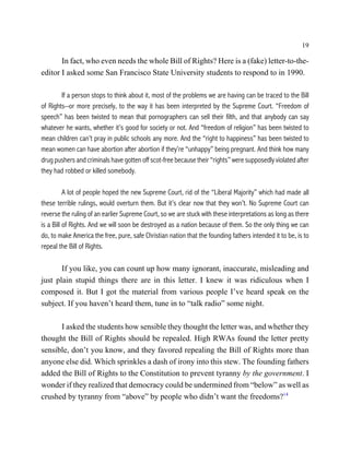 19

       In fact, who even needs the whole Bill of Rights? Here is a (fake) letter-to-the-
editor I asked some San Francisco State University students to respond to in 1990.

        If a person stops to think about it, most of the problems we are having can be traced to the Bill
of Rights--or more precisely, to the way it has been interpreted by the Supreme Court. “Freedom of
speech” has been twisted to mean that pornographers can sell their filth, and that anybody can say
whatever he wants, whether it’s good for society or not. And “freedom of religion” has been twisted to
mean children can’t pray in public schools any more. And the “right to happiness” has been twisted to
mean women can have abortion after abortion if they’re “unhappy” being pregnant. And think how many
drug pushers and criminals have gotten off scot-free because their “rights” were supposedly violated after
they had robbed or killed somebody.

          A lot of people hoped the new Supreme Court, rid of the “Liberal Majority” which had made all
these terrible rulings, would overturn them. But it’s clear now that they won’t. No Supreme Court can
reverse the ruling of an earlier Supreme Court, so we are stuck with these interpretations as long as there
is a Bill of Rights. And we will soon be destroyed as a nation because of them. So the only thing we can
do, to make America the free, pure, safe Christian nation that the founding fathers intended it to be, is to
repeal the Bill of Rights.

       If you like, you can count up how many ignorant, inaccurate, misleading and
just plain stupid things there are in this letter. I knew it was ridiculous when I
composed it. But I got the material from various people I’ve heard speak on the
subject. If you haven’t heard them, tune in to “talk radio” some night.

      I asked the students how sensible they thought the letter was, and whether they
thought the Bill of Rights should be repealed. High RWAs found the letter pretty
sensible, don’t you know, and they favored repealing the Bill of Rights more than
anyone else did. Which sprinkles a dash of irony into this stew. The founding fathers
added the Bill of Rights to the Constitution to prevent tyranny by the government. I
wonder if they realized that democracy could be undermined from “below” as well as
crushed by tyranny from “above” by people who didn’t want the freedoms?14
 