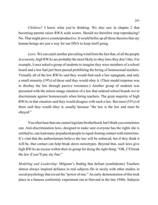 243

      Children? I know what you’re thinking. We also saw in chapter 2 that
becoming parents raises RWA scale scores. Should we therefore stop reproducing?
No. That might prove counterproductive. It would bollix up all those theories that say
human beings are just a way for our DNA to keep itself going.

       Laws. We can catch another prevailing wind from the fact that, of all the people
in a society, high RWAs are probably the most likely to obey laws they don’t like. For
example, I once asked a group of students to imagine they were members of a school
board and a law had just been passed prohibiting the hiring of homosexual teachers.
Virtually all of the low RWAs said they would find such a law repugnant, and only
a small minority (19%) of those said they would obey it. (Their modal response was
to disobey the law through passive resistance.) Another group of students was
presented with the mirror-image situation of a law that ordered school boards not to
discriminate against homosexuals when hiring teachers. The great majority of high
RWAs in that situation said they would disagree with such a law. But most (53%) of
them said they would obey it, usually because “the law is the law and must be
obeyed.”

        You often hear that one cannot legislate brotherhood, but I think you sometimes
can. Anti-discrimination laws, designed to make sure everyone has the rights she is
entitled to, can lead many prejudiced people to equal-footing contact with minorities.
It’s vital that the authoritarians believe the law will be enforced, but if they think it
will be, that contact can help break down stereotypes. Beyond that, such laws give
high RWAs an excuse within their in-group for doing the right thing: “OK, I’ll break
the law if you’ll pay my fine.”

Modeling and Leadership. Milgram’s finding that defiant (confederate) Teachers
almost always inspired defiance in real subjects fits in nicely with other studies in
social psychology that reveal the “power of one.” An early demonstration of this took
place in a famous conformity experiment run at Harvard in the late 1940s. Subjects
 
