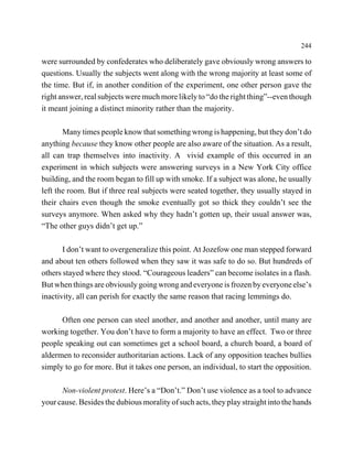 244

were surrounded by confederates who deliberately gave obviously wrong answers to
questions. Usually the subjects went along with the wrong majority at least some of
the time. But if, in another condition of the experiment, one other person gave the
right answer, real subjects were much more likely to “do the right thing”--even though
it meant joining a distinct minority rather than the majority.

       Many times people know that something wrong is happening, but they don’t do
anything because they know other people are also aware of the situation. As a result,
all can trap themselves into inactivity. A vivid example of this occurred in an
experiment in which subjects were answering surveys in a New York City office
building, and the room began to fill up with smoke. If a subject was alone, he usually
left the room. But if three real subjects were seated together, they usually stayed in
their chairs even though the smoke eventually got so thick they couldn’t see the
surveys anymore. When asked why they hadn’t gotten up, their usual answer was,
“The other guys didn’t get up.”

       I don’t want to overgeneralize this point. At Jozefow one man stepped forward
and about ten others followed when they saw it was safe to do so. But hundreds of
others stayed where they stood. “Courageous leaders” can become isolates in a flash.
But when things are obviously going wrong and everyone is frozen by everyone else’s
inactivity, all can perish for exactly the same reason that racing lemmings do.

      Often one person can steel another, and another and another, until many are
working together. You don’t have to form a majority to have an effect. Two or three
people speaking out can sometimes get a school board, a church board, a board of
aldermen to reconsider authoritarian actions. Lack of any opposition teaches bullies
simply to go for more. But it takes one person, an individual, to start the opposition.

      Non-violent protest. Here’s a “Don’t.” Don’t use violence as a tool to advance
your cause. Besides the dubious morality of such acts, they play straight into the hands
 
